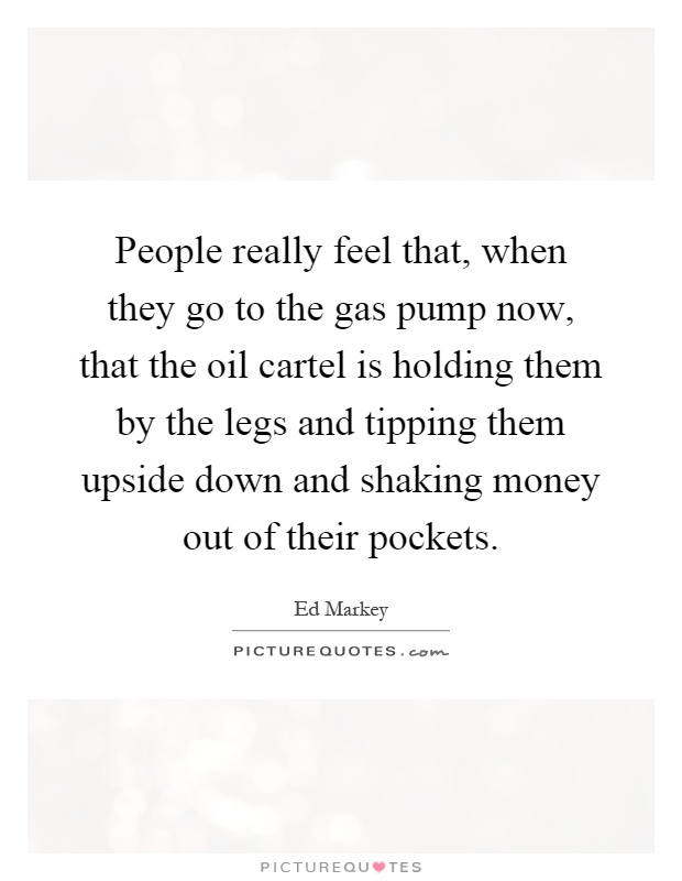 People really feel that, when they go to the gas pump now, that the oil cartel is holding them by the legs and tipping them upside down and shaking money out of their pockets Picture Quote #1