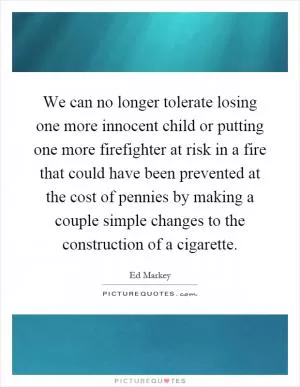 We can no longer tolerate losing one more innocent child or putting one more firefighter at risk in a fire that could have been prevented at the cost of pennies by making a couple simple changes to the construction of a cigarette Picture Quote #1