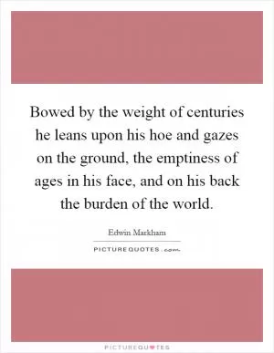 Bowed by the weight of centuries he leans upon his hoe and gazes on the ground, the emptiness of ages in his face, and on his back the burden of the world Picture Quote #1