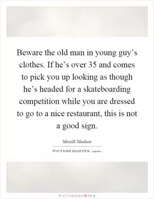 Beware the old man in young guy’s clothes. If he’s over 35 and comes to pick you up looking as though he’s headed for a skateboarding competition while you are dressed to go to a nice restaurant, this is not a good sign Picture Quote #1