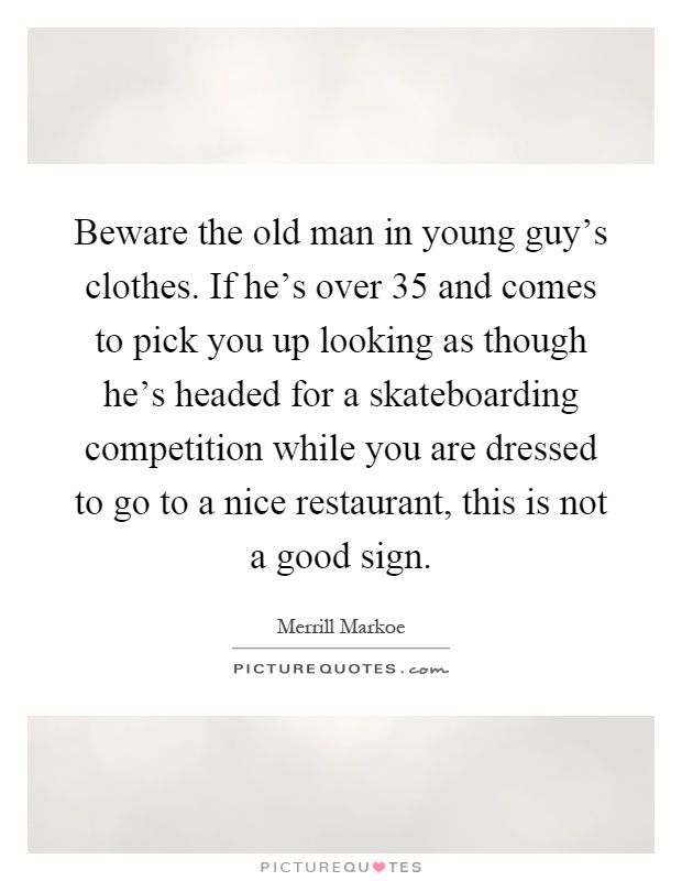 Beware the old man in young guy's clothes. If he's over 35 and comes to pick you up looking as though he's headed for a skateboarding competition while you are dressed to go to a nice restaurant, this is not a good sign Picture Quote #1