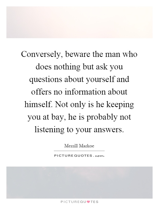 Conversely, beware the man who does nothing but ask you questions about yourself and offers no information about himself. Not only is he keeping you at bay, he is probably not listening to your answers Picture Quote #1