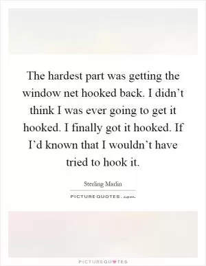 The hardest part was getting the window net hooked back. I didn’t think I was ever going to get it hooked. I finally got it hooked. If I’d known that I wouldn’t have tried to hook it Picture Quote #1
