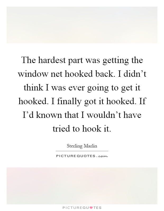 The hardest part was getting the window net hooked back. I didn't think I was ever going to get it hooked. I finally got it hooked. If I'd known that I wouldn't have tried to hook it Picture Quote #1