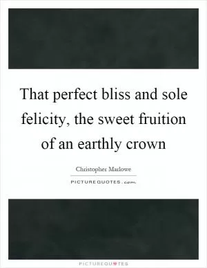 That perfect bliss and sole felicity, the sweet fruition of an earthly crown Picture Quote #1