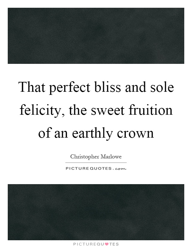 That perfect bliss and sole felicity, the sweet fruition of an earthly crown Picture Quote #1