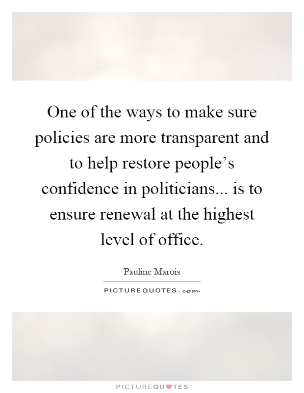 One of the ways to make sure policies are more transparent and to help restore people's confidence in politicians... is to ensure renewal at the highest level of office Picture Quote #1