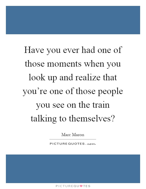 Have you ever had one of those moments when you look up and realize that you're one of those people you see on the train talking to themselves? Picture Quote #1