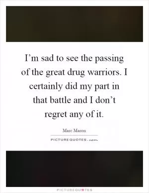 I’m sad to see the passing of the great drug warriors. I certainly did my part in that battle and I don’t regret any of it Picture Quote #1