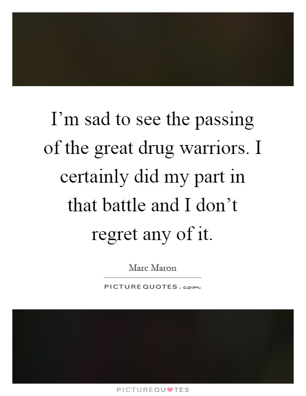 I'm sad to see the passing of the great drug warriors. I certainly did my part in that battle and I don't regret any of it Picture Quote #1