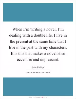 When I’m writing a novel, I’m dealing with a double life. I live in the present at the same time that I live in the past with my characters. It is this that makes a novelist so eccentric and unpleasant Picture Quote #1