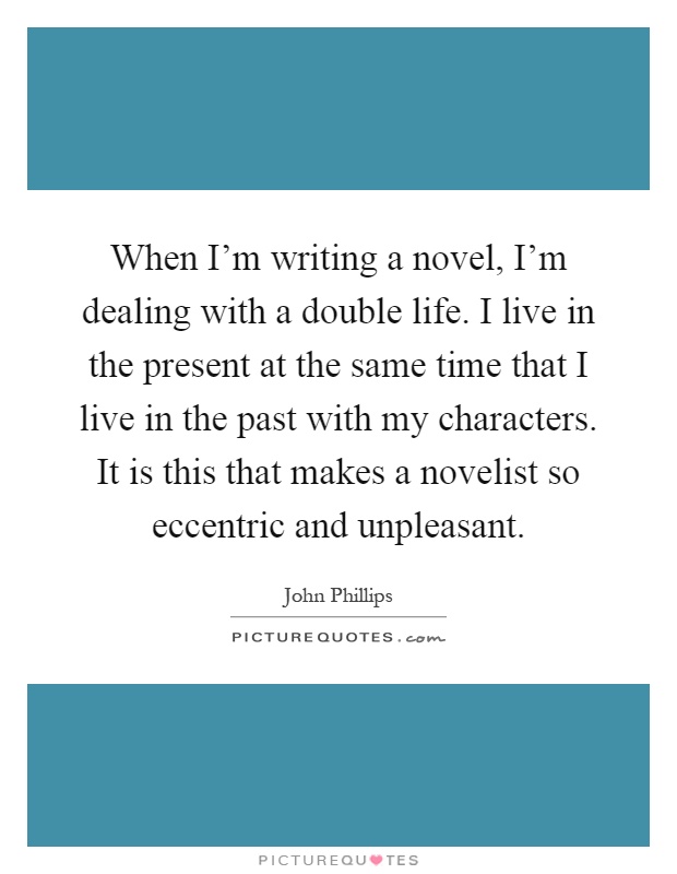 When I'm writing a novel, I'm dealing with a double life. I live in the present at the same time that I live in the past with my characters. It is this that makes a novelist so eccentric and unpleasant Picture Quote #1
