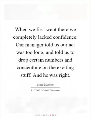 When we first went there we completely lacked confidence. Our manager told us our act was too long, and told us to drop certain numbers and concentrate on the exciting stuff. And he was right Picture Quote #1