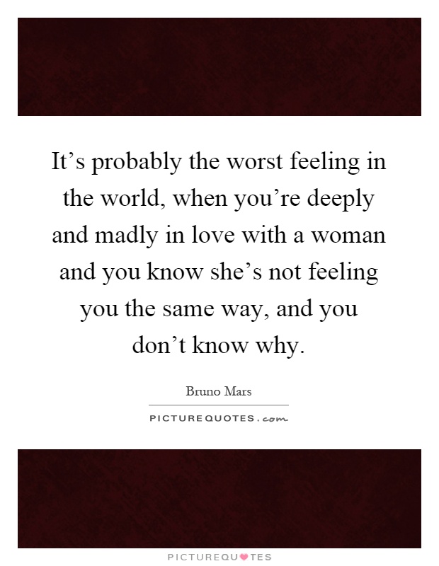 It's probably the worst feeling in the world, when you're deeply and madly in love with a woman and you know she's not feeling you the same way, and you don't know why Picture Quote #1