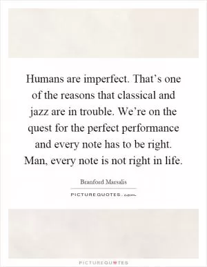Humans are imperfect. That’s one of the reasons that classical and jazz are in trouble. We’re on the quest for the perfect performance and every note has to be right. Man, every note is not right in life Picture Quote #1