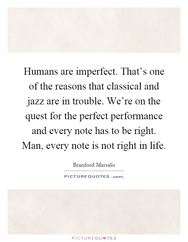 Humans are imperfect. That's one of the reasons that classical and jazz are in trouble. We're on the quest for the perfect performance and every note has to be right. Man, every note is not right in life Picture Quote #1