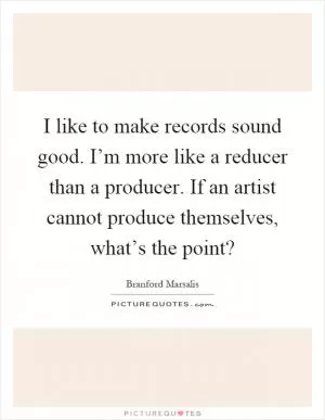 I like to make records sound good. I’m more like a reducer than a producer. If an artist cannot produce themselves, what’s the point? Picture Quote #1
