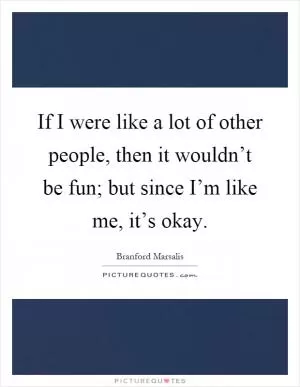 If I were like a lot of other people, then it wouldn’t be fun; but since I’m like me, it’s okay Picture Quote #1