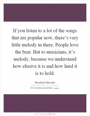 If you listen to a lot of the songs that are popular now, there’s very little melody in there. People love the beat. But to musicians, it’s melody, because we understand how elusive it is and how hard it is to hold Picture Quote #1