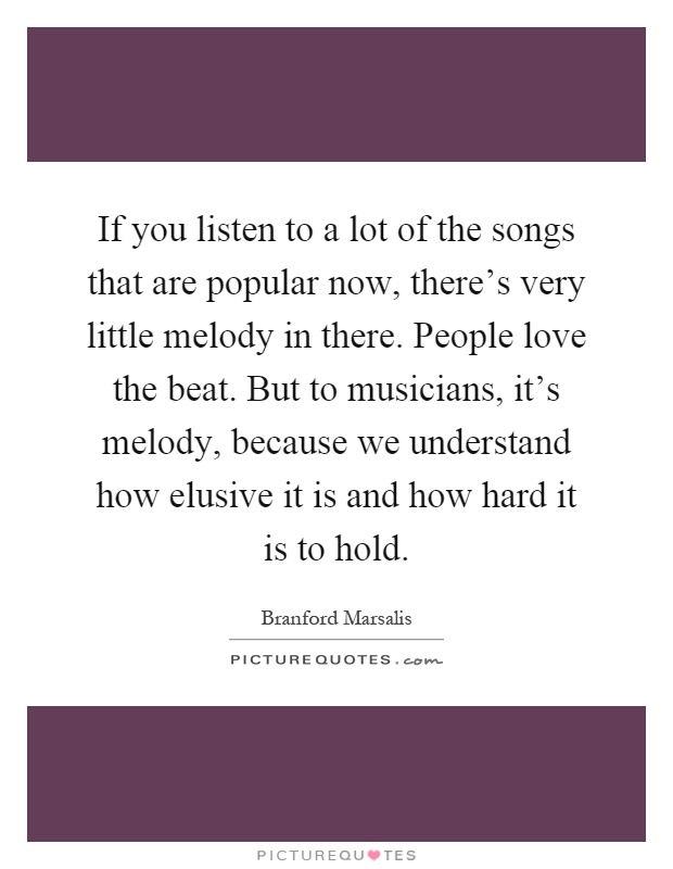 If you listen to a lot of the songs that are popular now, there's very little melody in there. People love the beat. But to musicians, it's melody, because we understand how elusive it is and how hard it is to hold Picture Quote #1