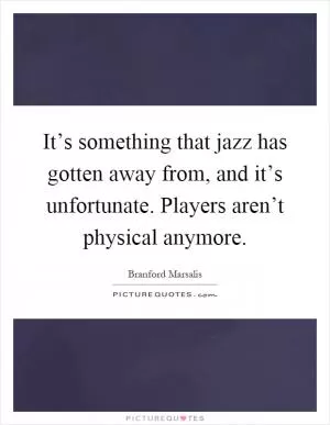 It’s something that jazz has gotten away from, and it’s unfortunate. Players aren’t physical anymore Picture Quote #1