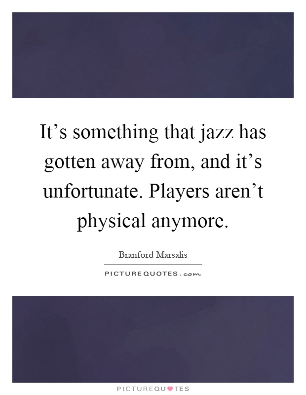 It's something that jazz has gotten away from, and it's unfortunate. Players aren't physical anymore Picture Quote #1