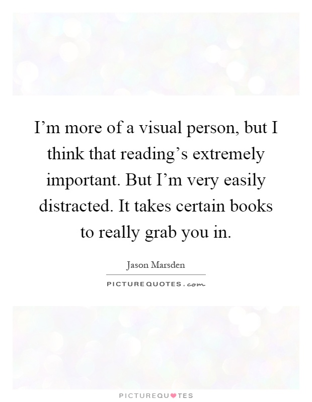 I'm more of a visual person, but I think that reading's extremely important. But I'm very easily distracted. It takes certain books to really grab you in Picture Quote #1