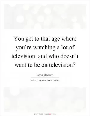 You get to that age where you’re watching a lot of television, and who doesn’t want to be on television? Picture Quote #1