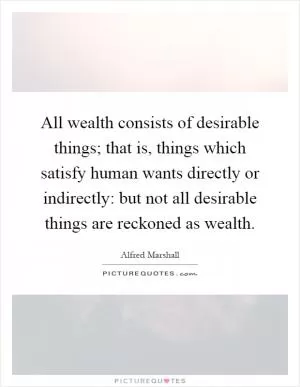 All wealth consists of desirable things; that is, things which satisfy human wants directly or indirectly: but not all desirable things are reckoned as wealth Picture Quote #1