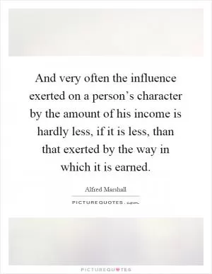 And very often the influence exerted on a person’s character by the amount of his income is hardly less, if it is less, than that exerted by the way in which it is earned Picture Quote #1