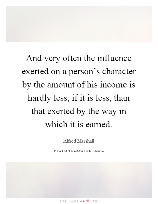 And very often the influence exerted on a person's character by the amount of his income is hardly less, if it is less, than that exerted by the way in which it is earned Picture Quote #1