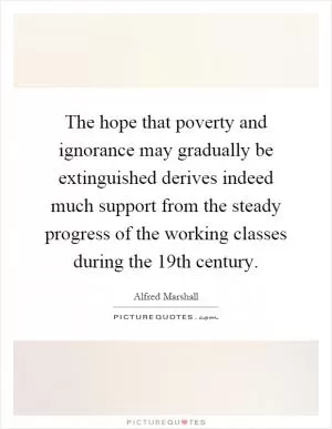 The hope that poverty and ignorance may gradually be extinguished derives indeed much support from the steady progress of the working classes during the 19th century Picture Quote #1