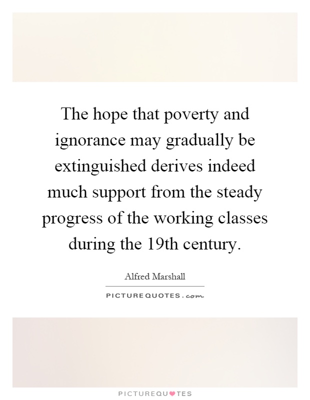 The hope that poverty and ignorance may gradually be extinguished derives indeed much support from the steady progress of the working classes during the 19th century Picture Quote #1