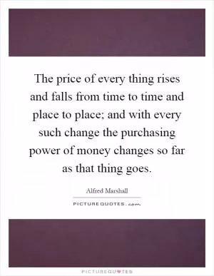 The price of every thing rises and falls from time to time and place to place; and with every such change the purchasing power of money changes so far as that thing goes Picture Quote #1