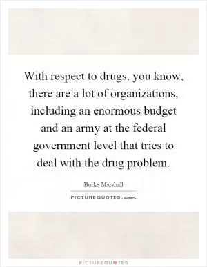 With respect to drugs, you know, there are a lot of organizations, including an enormous budget and an army at the federal government level that tries to deal with the drug problem Picture Quote #1