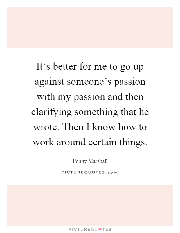 It's better for me to go up against someone's passion with my passion and then clarifying something that he wrote. Then I know how to work around certain things Picture Quote #1