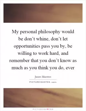 My personal philosophy would be don’t whine, don’t let opportunities pass you by, be willing to work hard, and remember that you don’t know as much as you think you do, ever Picture Quote #1