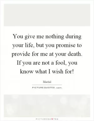 You give me nothing during your life, but you promise to provide for me at your death. If you are not a fool, you know what I wish for! Picture Quote #1
