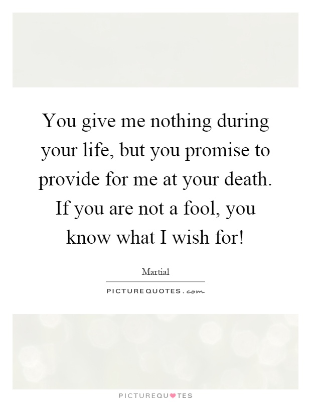 You give me nothing during your life, but you promise to provide for me at your death. If you are not a fool, you know what I wish for! Picture Quote #1