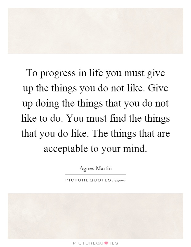 To progress in life you must give up the things you do not like. Give up doing the things that you do not like to do. You must find the things that you do like. The things that are acceptable to your mind Picture Quote #1