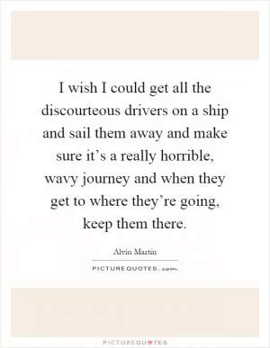 I wish I could get all the discourteous drivers on a ship and sail them away and make sure it’s a really horrible, wavy journey and when they get to where they’re going, keep them there Picture Quote #1