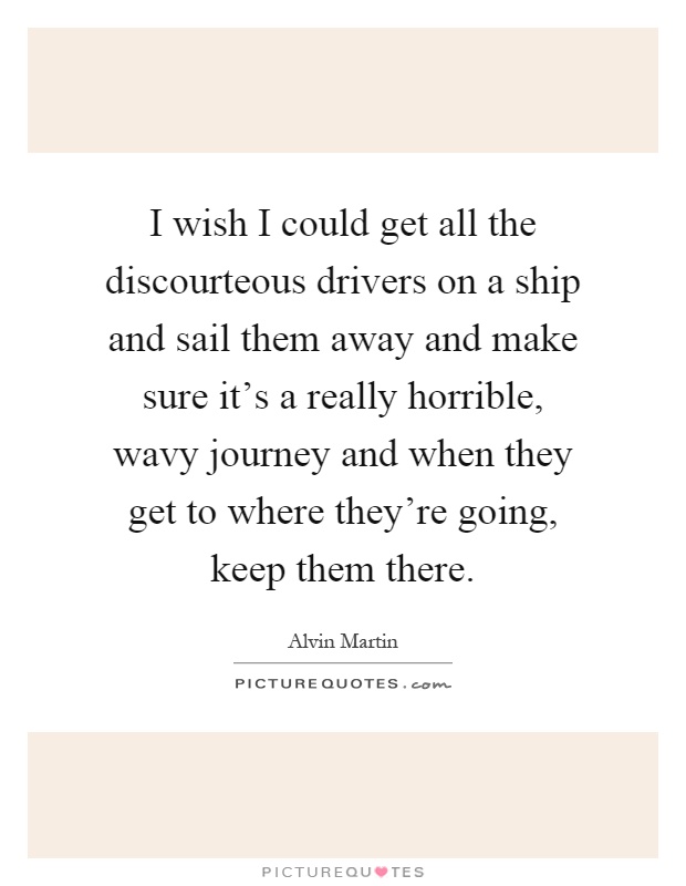 I wish I could get all the discourteous drivers on a ship and sail them away and make sure it's a really horrible, wavy journey and when they get to where they're going, keep them there Picture Quote #1