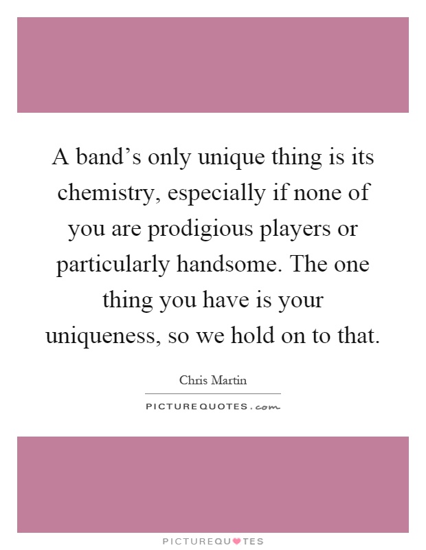 A band's only unique thing is its chemistry, especially if none of you are prodigious players or particularly handsome. The one thing you have is your uniqueness, so we hold on to that Picture Quote #1
