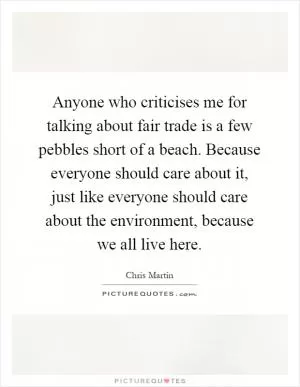 Anyone who criticises me for talking about fair trade is a few pebbles short of a beach. Because everyone should care about it, just like everyone should care about the environment, because we all live here Picture Quote #1