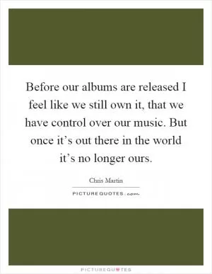 Before our albums are released I feel like we still own it, that we have control over our music. But once it’s out there in the world it’s no longer ours Picture Quote #1
