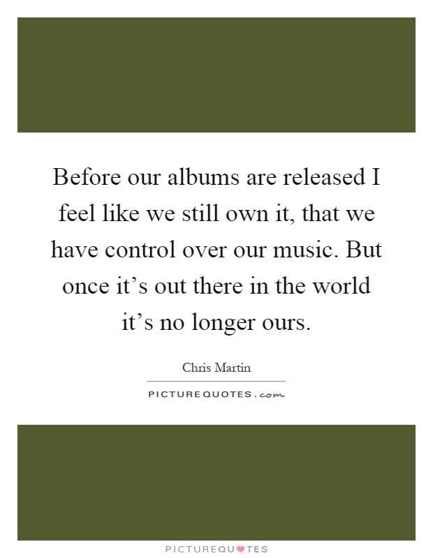 Before our albums are released I feel like we still own it, that we have control over our music. But once it's out there in the world it's no longer ours Picture Quote #1