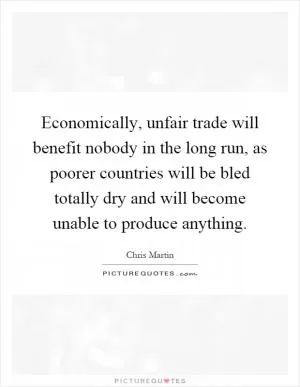 Economically, unfair trade will benefit nobody in the long run, as poorer countries will be bled totally dry and will become unable to produce anything Picture Quote #1