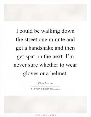 I could be walking down the street one minute and get a handshake and then get spat on the next. I’m never sure whether to wear gloves or a helmet Picture Quote #1