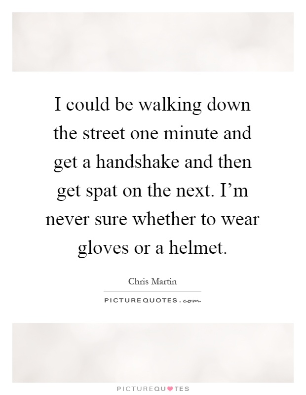I could be walking down the street one minute and get a handshake and then get spat on the next. I'm never sure whether to wear gloves or a helmet Picture Quote #1