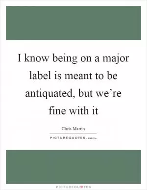 I know being on a major label is meant to be antiquated, but we’re fine with it Picture Quote #1